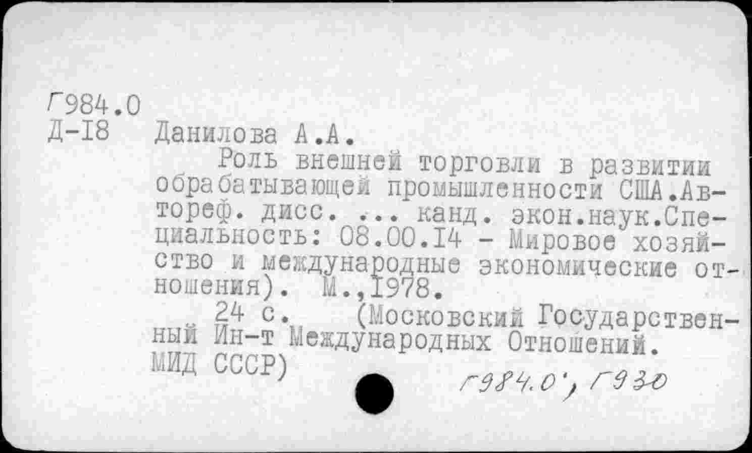 ﻿Г984.0
Д-18 Данилова А.к.
Роль внешней торговли в развитии осрабатывающей промышленности США.Ав-тореф. дисс. ... канд. экон.наук.Специальность: 08.00.14 - Мировое хозяйство и международные экономические отношения). М.,1978.
-	с\, (Московский Государствен-
ный Ин-т Международных Отношений.
^ИД СССР)
24 с. 1
МИД СССР)